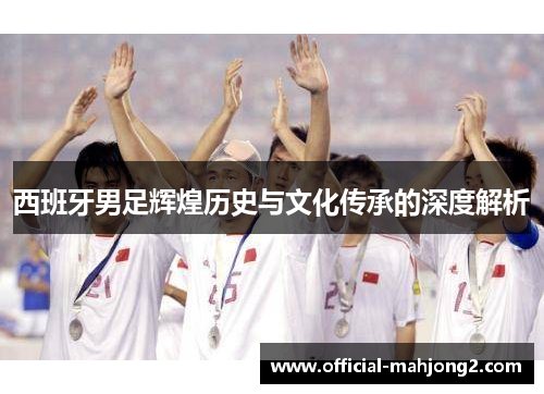 西班牙男足辉煌历史与文化传承的深度解析
