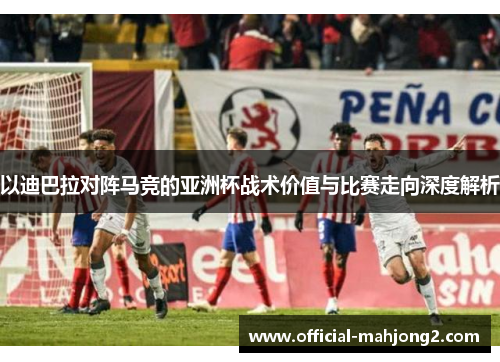以迪巴拉对阵马竞的亚洲杯战术价值与比赛走向深度解析