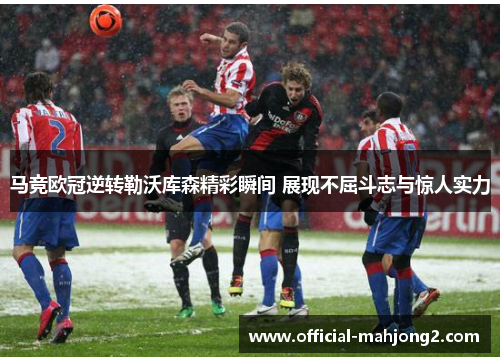 马竞欧冠逆转勒沃库森精彩瞬间 展现不屈斗志与惊人实力 马竞欧冠逆转勒沃库森精彩瞬间 展现不屈斗志与惊人实力