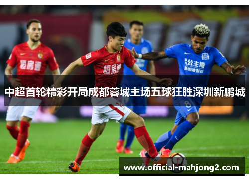 中超首轮精彩开局成都蓉城主场五球狂胜深圳新鹏城 中超首轮精彩开局成都蓉城主场五球狂胜深圳新鹏城