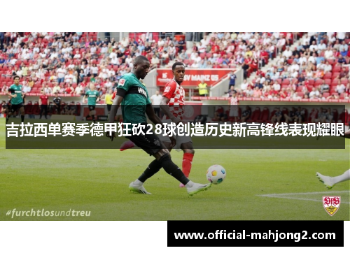 吉拉西单赛季德甲狂砍28球创造历史新高锋线表现耀眼 吉拉西单赛季德甲狂砍28球创造历史新高锋线表现耀眼