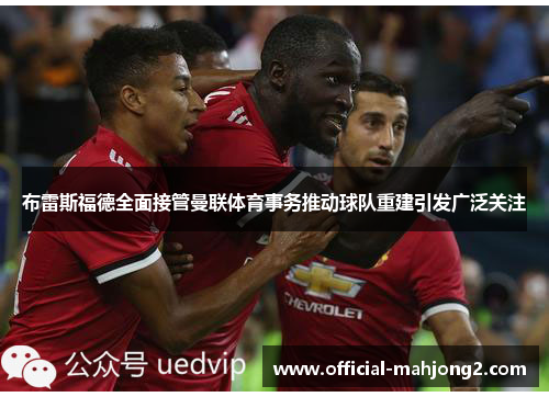 布雷斯福德全面接管曼联体育事务推动球队重建引发广泛关注