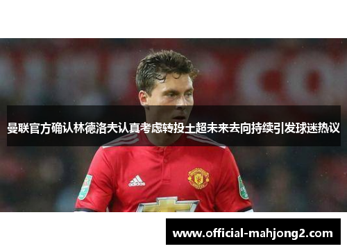 曼联官方确认林德洛夫认真考虑转投土超未来去向持续引发球迷热议